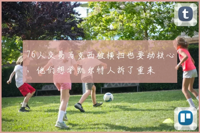 76人交易马克西被横扫也要动核心，他们想学凯尔特人拆了重来